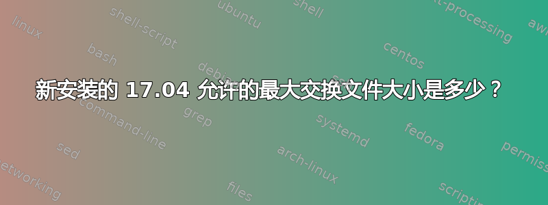 新安装的 17.04 允许的最大交换文件大小是多少？