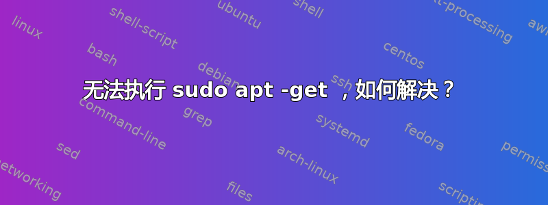 无法执行 sudo apt -get ，如何解决？