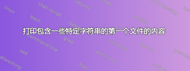 打印包含一些特定字符串的第一个文件的内容