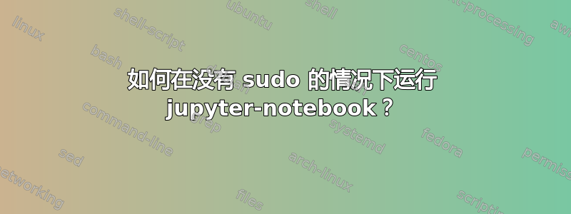 如何在没有 sudo 的情况下运行 jupyter-notebook？