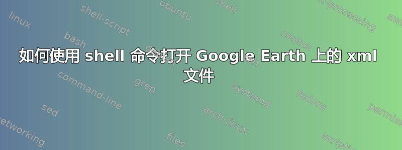 如何使用 shell 命令打开 Google Earth 上的 xml 文件