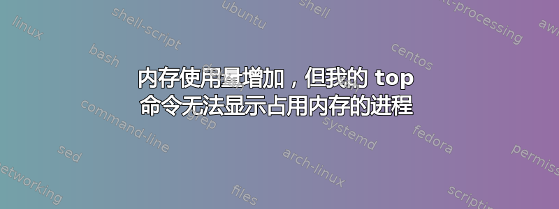 内存使用量增加，但我的 top 命令无法显示占用内存的进程