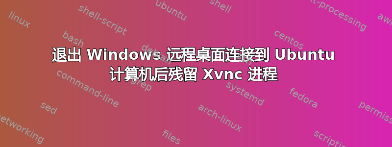 退出 Windows 远程桌面连接到 Ubuntu 计算机后残留 Xvnc 进程