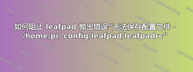 如何阻止 leafpad 抛出错误“无法保存配置文件 - /home/pi/.config/leafpad/leafpadrc”