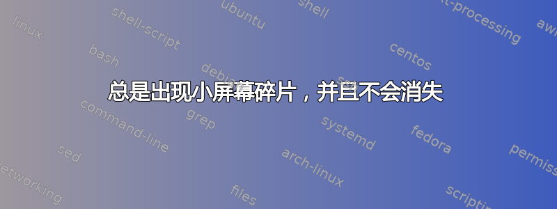 总是出现小屏幕碎片，并且不会消失