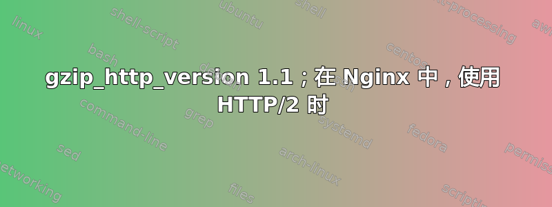 gzip_http_version 1.1；在 Nginx 中，使用 HTTP/2 时