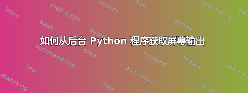 如何从后台 Python 程序获取屏幕输出