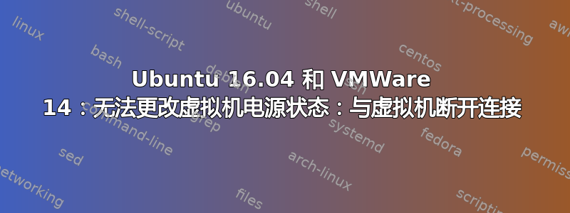 Ubuntu 16.04 和 VMWare 14：无法更改虚拟机电源状态：与虚拟机断开连接