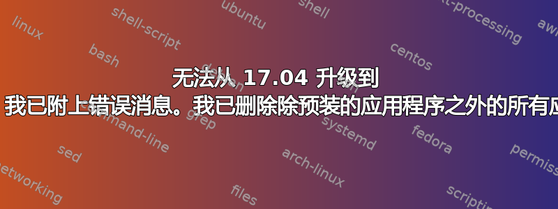 无法从 17.04 升级到 17.10。我已附上错误消息。我已删除除预装的应用程序之外的所有应用程序