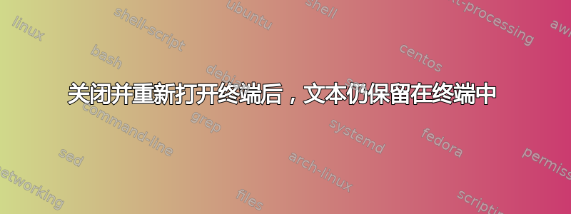 关闭并重新打开终端后，文本仍保留在终端中