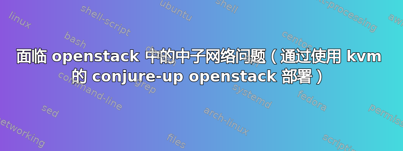 面临 openstack 中的中子网络问题（通过使用 kvm 的 conjure-up openstack 部署）