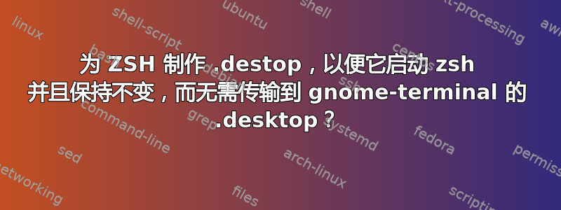 为 ZSH 制作 .destop，以便它启动 zsh 并且保持不变，而无需传输到 gnome-terminal 的 .desktop？