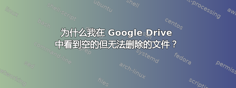 为什么我在 Google Drive 中看到空的但无法删除的文件？