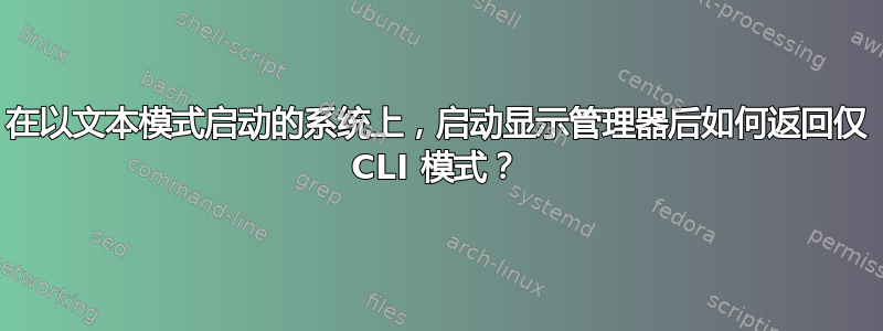 在以文本模式启动的系统上，启动显示管理器后如何返回仅 CLI 模式？