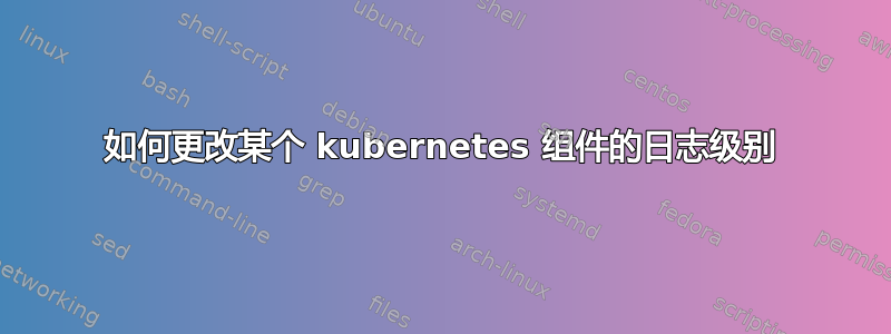 如何更改某个 kubernetes 组件的日志级别