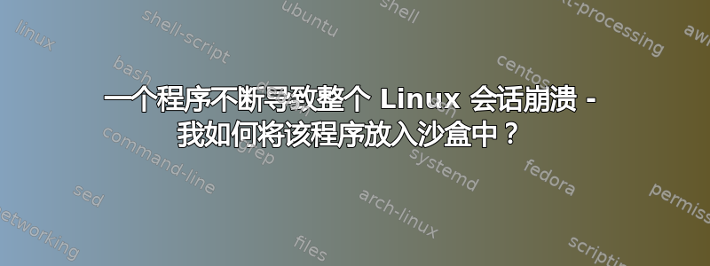 一个程序不断导致整个 Linux 会话崩溃 - 我如何将该程序放入沙盒中？