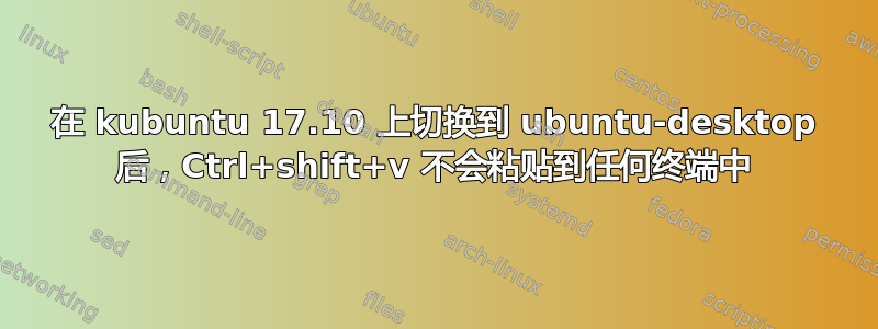 在 kubuntu 17.10 上切换到 ubuntu-desktop 后，Ctrl+shift+v 不会粘贴到任何终端中