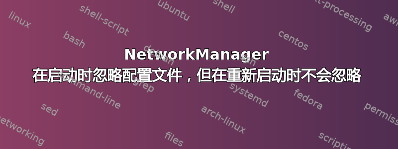 NetworkManager 在启动时忽略配置文件，但在重新启动时不会忽略