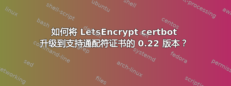 如何将 LetsEncrypt certbot 升级到支持通配符证书的 0.22 版本？