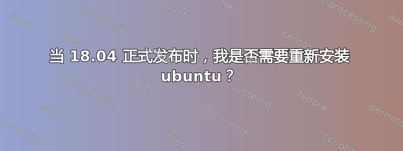 当 18.04 正式发布时，我是否需要重新安装 ubuntu？