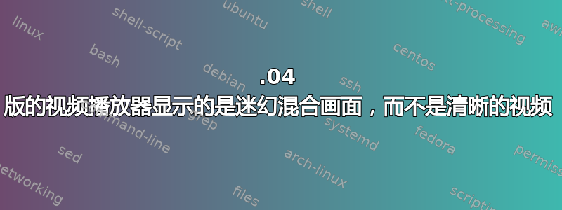 18.04 版的视频播放器显示的是迷幻混合画面，而不是清晰的视频