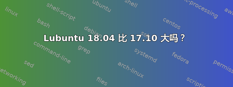 Lubuntu 18.04 比 17.10 大吗？