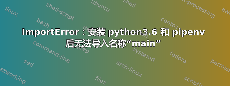 ImportError：安装 python3.6 和 pipenv 后无法导入名称“main”