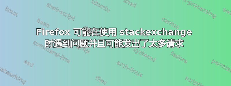 Firefox 可能在使用 stackexchange 时遇到问题并且可能发出了太多请求