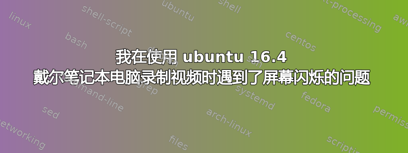 我在使用 ubuntu 16.4 戴尔笔记本电脑录制视频时遇到了屏幕闪烁的问题