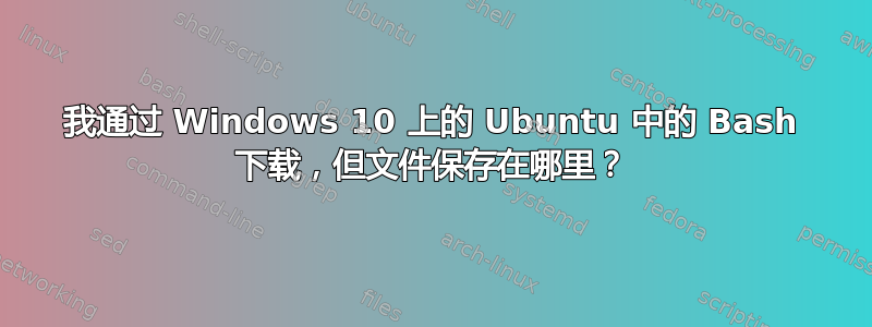 我通过 Windows 10 上的 Ubuntu 中的 Bash 下载，但文件保存在哪里？