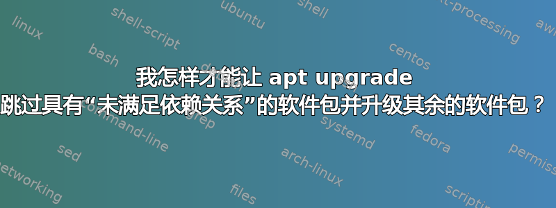 我怎样才能让 apt upgrade 跳过具有“未满足依赖关系”的软件包并升级其余的软件包？