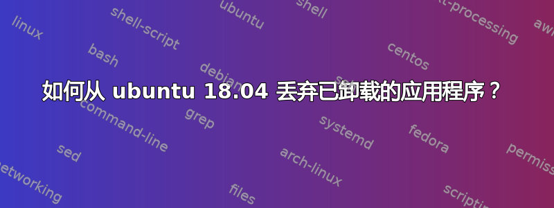 如何从 ubuntu 18.04 丢弃已卸载的应用程序？