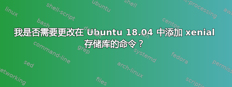 我是否需要更改在 Ubuntu 18.04 中添加 xenial 存储库的命令？