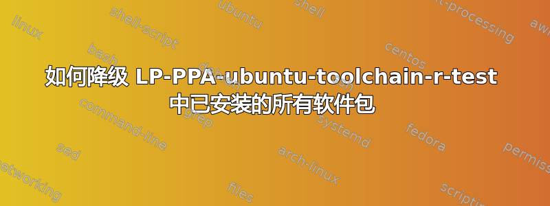 如何降级 LP-PPA-ubuntu-toolchain-r-test 中已安装的所有软件包