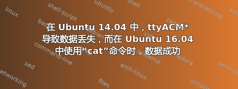 在 Ubuntu 14.04 中，ttyACM* 导致数据丢失，而在 Ubuntu 16.04 中使用“cat”命令时，数据成功