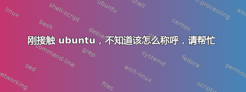 刚接触 ubuntu，不知道该怎么称呼，请帮忙