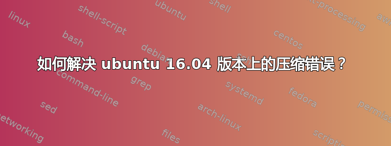 如何解决 ubuntu 16.04 版本上的压缩错误？