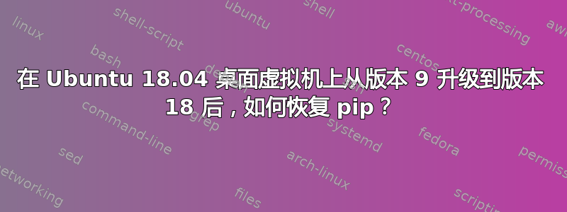 在 Ubuntu 18.04 桌面虚拟机上从版本 9 升级到版本 18 后，如何恢复 pip？