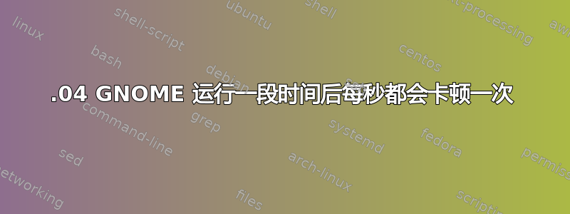 18.04 GNOME 运行一段时间后每秒都会卡顿一次