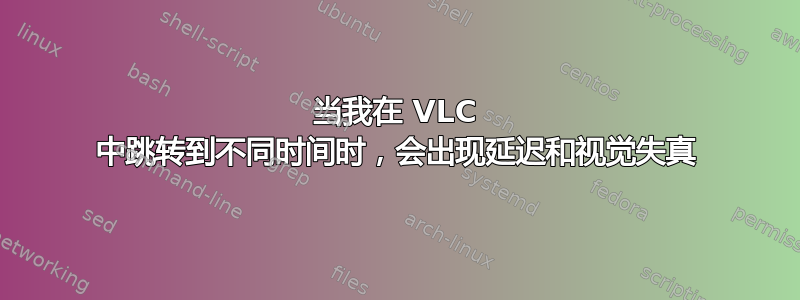 当我在 VLC 中跳转到不同时间时，会出现延迟和视觉失真