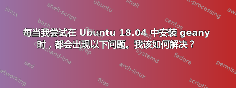 每当我尝试在 Ubuntu 18.04 中安装 geany 时，都会出现以下问题。我该如何解决？