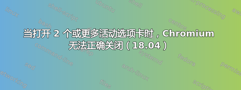 当打开 2 个或更多活动选项卡时，Chromium 无法正确关闭（18.04）