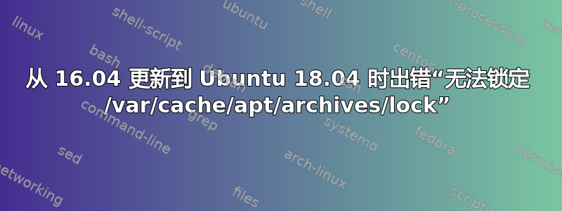 从 16.04 更新到 Ubuntu 18.04 时出错“无法锁定 /var/cache/apt/archives/lock”