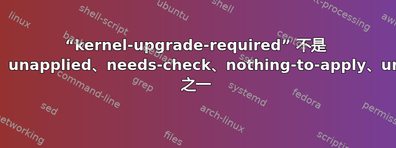 “kernel-upgrade-required” 不是 applied、apply-failed、unapplied、needs-check、nothing-to-apply、unknown、check-failed 之一