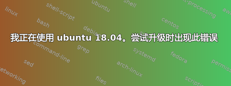 我正在使用 ubuntu 18.04。尝试升级时出现此错误