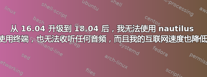 从 16.04 升级到 18.04 后，我无法使用 nautilus 或使用终端，也无法收听任何音频，而且我的互联网速度也降低了