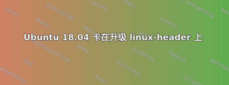 Ubuntu 18.04 卡在升级 linux-header 上