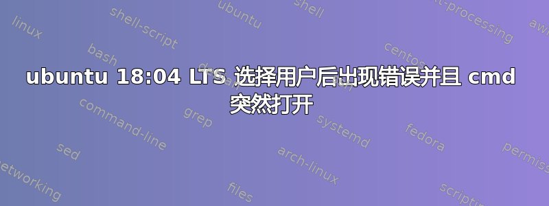 ubuntu 18:04 LTS 选择用户后出现错误并且 cmd 突然打开