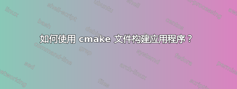 如何使用 cmake 文件构建应用程序？