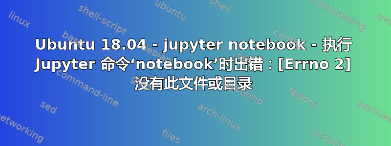 Ubuntu 18.04 - jupyter notebook - 执行 Jupyter 命令‘notebook’时出错：[Errno 2] 没有此文件或目录